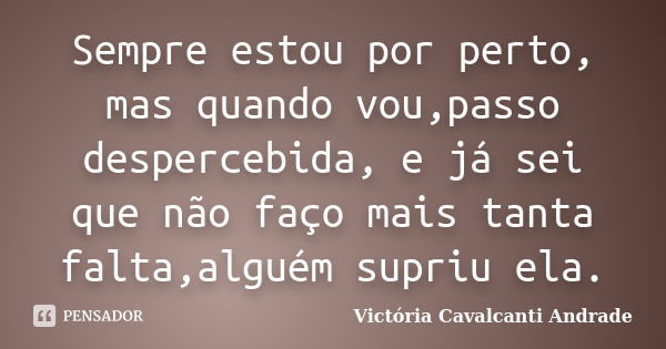 Sempre estou por perto, mas quando vou,passo despercebida, e já sei que não faço mais tanta falta,alguém supriu ela.... Frase de Victória Cavalcanti Andrade.