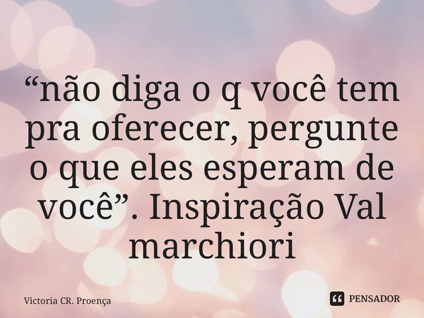 “não diga o q você tem pra oferecer, pergunte o que eles esperam de você”. Inspiração Val marchiori... Frase de Victoria CR. Proença.