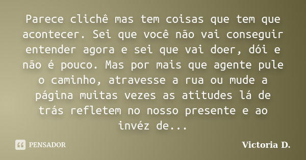 Parece clichê mas tem coisas que tem que acontecer. Sei que você não vai conseguir entender agora e sei que vai doer, dói e não é pouco. Mas por mais que agente... Frase de Victoria D..