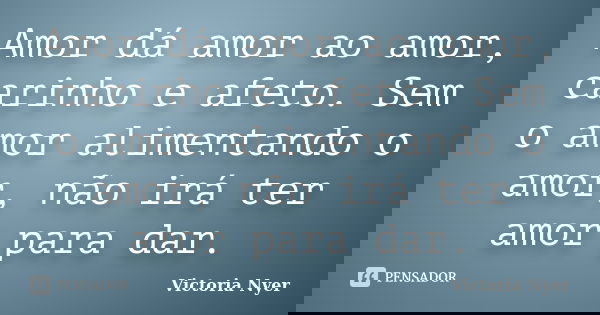 Amor dá amor ao amor, carinho e afeto. Sem o amor alimentando o amor, não irá ter amor para dar.... Frase de Victoria Nyer.