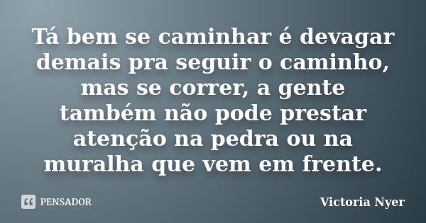 Tá bem se caminhar é devagar demais pra seguir o caminho, mas se correr, a gente também não pode prestar atenção na pedra ou na muralha que vem em frente.... Frase de Victoria Nyer.