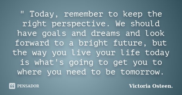 " Today, remember to keep the right perspective. We should have goals and dreams and look forward to a bright future, but the way you live your life today ... Frase de Victoria Osteen..