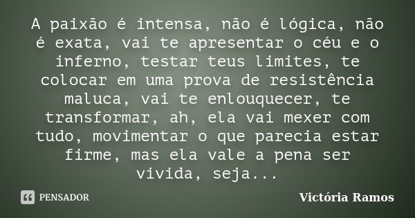 A paixão é intensa, não é lógica, não é exata, vai te apresentar o céu e o inferno, testar teus limites, te colocar em uma prova de resistência maluca, vai te e... Frase de Victória Ramos.