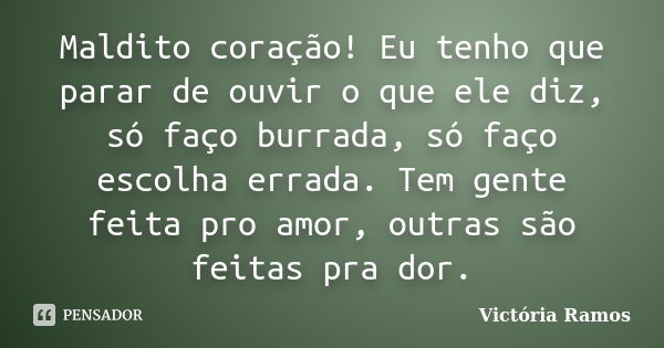 Maldito coração! Eu tenho que parar de ouvir o que ele diz, só faço burrada, só faço escolha errada. Tem gente feita pro amor, outras são feitas pra dor.... Frase de Victória Ramos.