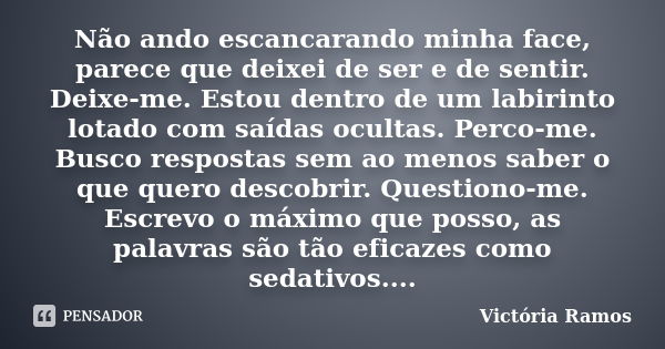 Não ando escancarando minha face, parece que deixei de ser e de sentir. Deixe-me. Estou dentro de um labirinto lotado com saídas ocultas. Perco-me. Busco respos... Frase de Victória Ramos.