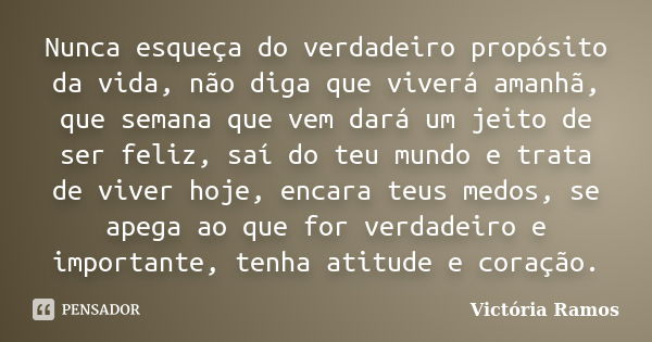 Nunca esqueça do verdadeiro propósito da vida, não diga que viverá amanhã, que semana que vem dará um jeito de ser feliz, saí do teu mundo e trata de viver hoje... Frase de Victória Ramos.