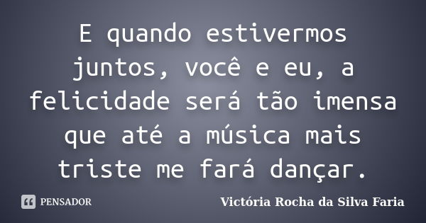 E quando estivermos juntos, você e eu, a felicidade será tão imensa que até a música mais triste me fará dançar.... Frase de Victória Rocha da Silva Faria.