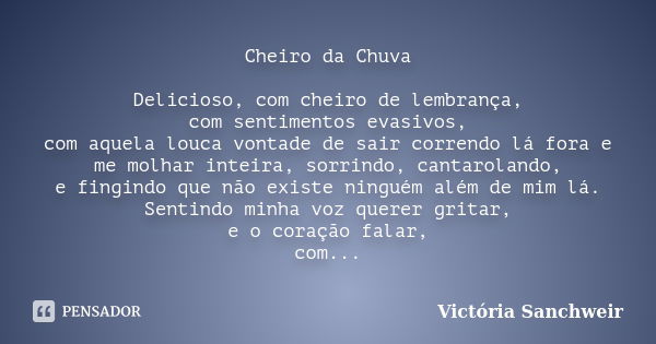 Cheiro da Chuva Delicioso, com cheiro de lembrança, com sentimentos evasivos, com aquela louca vontade de sair correndo lá fora e me molhar inteira, sorrindo, c... Frase de Victória Sanchweir.