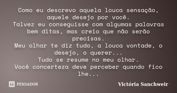 Como eu descrevo aquela louca sensação, aquele desejo por você. Talvez eu conseguisse com algumas palavras bem ditas, mas creio que não serão precisas. Meu olha... Frase de Victória Sanchweir.