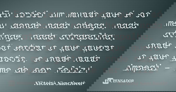 Eu criei um mundo que é só meu aonde nada chega, nada atinge, nada atrapalha, onde só entra o que quero o que gosto, e onde nada impedi – me de ser feliz!... Frase de Victória Sanchweir.