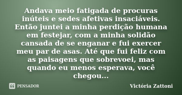 Andava meio fatigada de procuras inúteis e sedes afetivas insaciáveis. Então juntei a minha perdição humana em festejar, com a minha solidão cansada de se engan... Frase de Victória Zattoni.