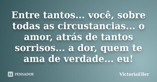 Entre tantos... você, sobre todas as circustancias... o amor, atrás de tantos sorrisos... a dor, quem te ama de verdade... eu!... Frase de VictoriaEller.