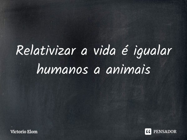 ⁠Relativizar a vida é igualar humanos a animais... Frase de Victorio Elom.