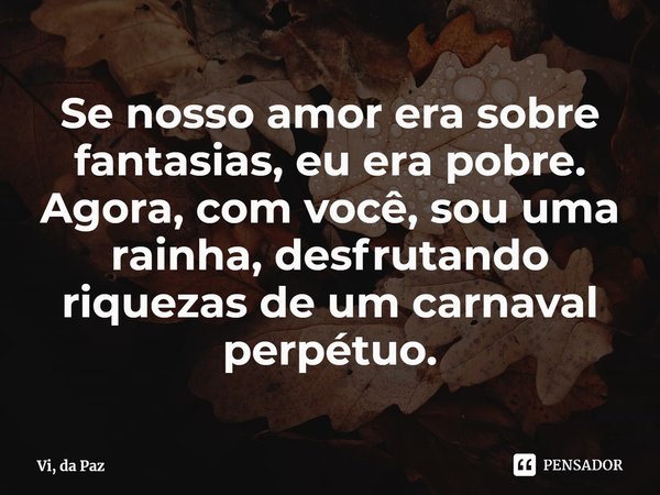 Se nosso amor era sobre fantasias, eu era pobre. Agora, com você, sou uma rainha, desfrutando riquezas de um carnaval perpétuo.... Frase de Vi, da Paz.