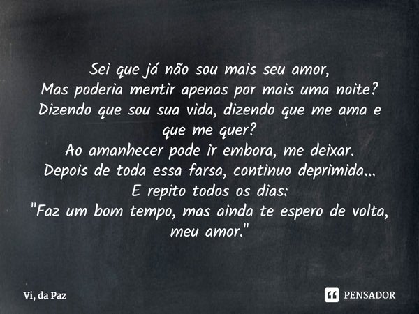 Sei que já não sou mais seu amor,
Mas poderia mentir apenas por mais uma noite?
Dizendo que sou sua vida, dizendo que me ama e que me quer?
Ao amanhecer pode ir... Frase de Vi, da Paz.