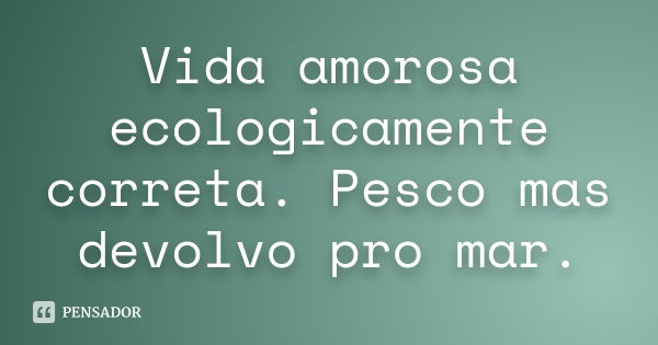 Vida amorosa ecologicamente correta. Pesco mas devolvo pro mar.