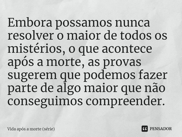 ⁠Embora possamos nunca resolver o maior de todos os mistérios, o que acontece após a morte, as provas sugerem que podemos fazer parte de algo maior que não cons... Frase de Vida após a morte (série).