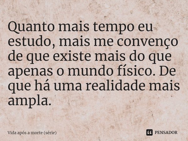 ⁠Quanto mais tempo eu estudo, mais me convenço de que existe mais do que apenas o mundo físico. De que há uma realidade mais ampla.... Frase de Vida após a morte (série).