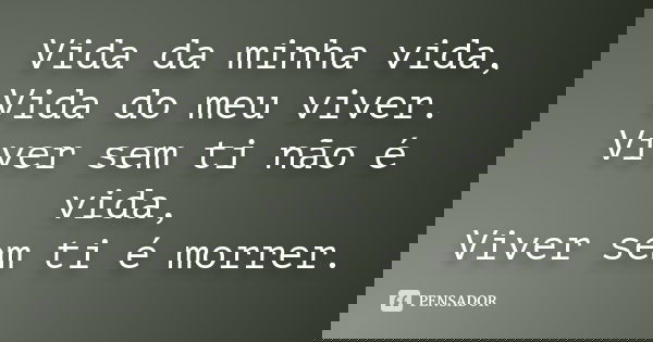 Vida da minha vida, Vida do meu viver. Viver sem ti não é vida, Viver sem ti é morrer.