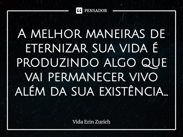 ⁠A melhor maneiras de eternizar sua vida é produzindo algo que vai permanecer vivo além da sua existência...... Frase de Vida Erin Zurich.