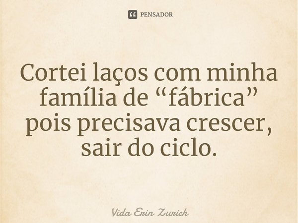 ⁠Cortei laços com minha família de “fábrica” pois precisava crescer, sair do ciclo.... Frase de Vida Erin Zurich.