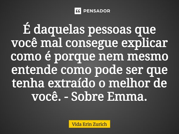 ⁠É daquelas pessoas que você mal consegue explicar como é porque nem mesmo entende como pode ser que tenha extraído o melhor de você. - Sobre Emma.... Frase de Vida Erin Zurich.