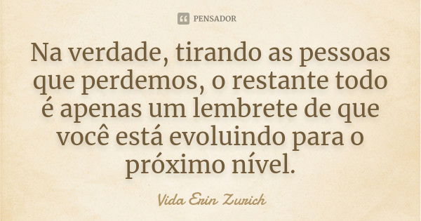 Na verdade, tirando as pessoas que perdemos, o restante todo é apenas um lembrete de que você está evoluindo para o próximo nível.... Frase de Vida Erin Zurich.