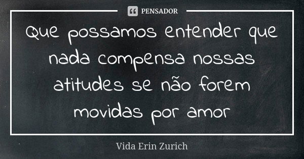 Que possamos entender que nada compensa nossas atitudes se não forem movidas por amor... Frase de Vida Erin Zurich.