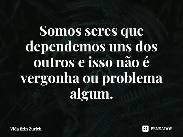 ⁠Somos seres que dependemos uns dos outros e isso não é vergonha ou problema algum.... Frase de Vida Erin Zurich.