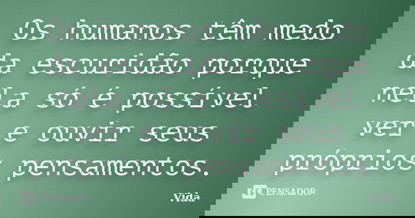 Os humanos têm medo da escuridão porque nela só é possível ver e ouvir seus próprios pensamentos.... Frase de Vida.