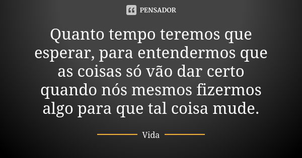 Quanto tempo teremos que esperar, para entendermos que as coisas só vão dar certo quando nós mesmos fizermos algo para que tal coisa mude.... Frase de vida.