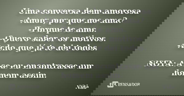 Uma conversa bem amorosa -Amor, por que me ama? -Porque te amo. -Quero saber os motivos. -Acho que já te dei todos. NOTA: A se eu encontrasse um homem assim.... Frase de Vida.