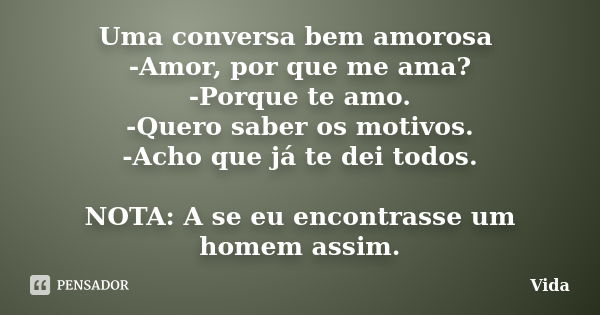 Uma conversa bem amorosa -Amor, por que me ama? -Porque te amo. -Quero saber os motivos. -Acho que já te dei todos. NOTA: A se eu encontrasse um homem assim.... Frase de Vida.