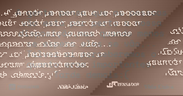 A gente pensa que as pessoas vão está por perto a nossa disposição,mas quando menos se espera elas se vão,.. Talvez aí perceberemos o quanto eram importantes. T... Frase de Vida Única!.