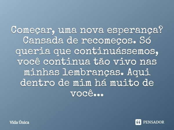 Começar, uma nova esperança? Cansada de recomeços. Só queria que continuássemos, você continua tão vivo nas minhas lembranças. Aqui dentro de mim há muito de vo... Frase de Vida Única.