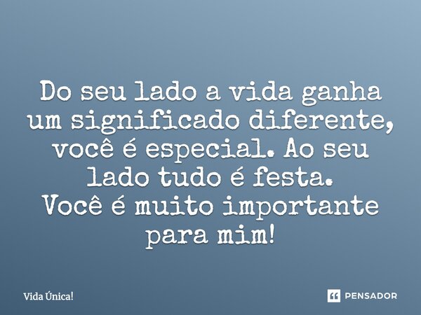 Do seu lado a vida ganha um significado diferente, você é especial. Ao seu lado tudo é festa. Você é muito importante para mim!... Frase de Vida Única!.