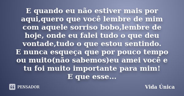 E quando eu não estiver mais por aqui,quero que você lembre de mim com aquele sorriso bobo,lembre de hoje, onde eu falei tudo o que deu vontade,tudo o que estou... Frase de Vida Única!.