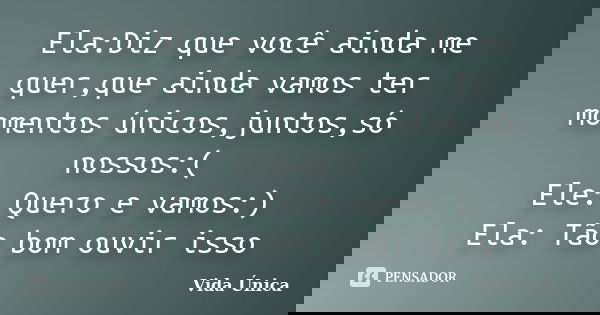Ela:Diz que você ainda me quer,que ainda vamos ter momentos únicos,juntos,só nossos:( Ele: Quero e vamos:) Ela: Tão bom ouvir isso... Frase de Vida ùnica.