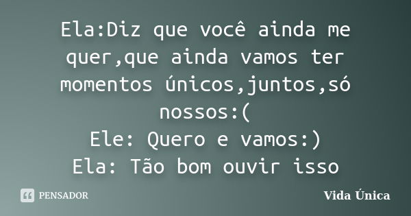 Ela:Diz que você ainda me quer,que ainda vamos ter momentos únicos,juntos,só nossos:( Ele: Quero e vamos:) Ela: Tão bom ouvir isso... Frase de Vida ùnica.