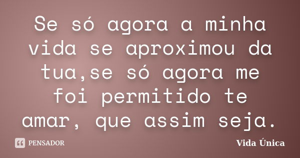 Se só agora a minha vida se aproximou da tua,se só agora me foi permitido te amar, que assim seja.... Frase de Vida Única!.