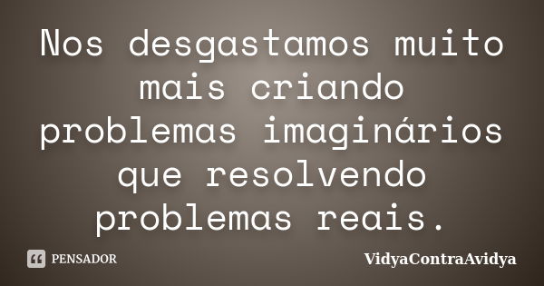 Nos desgastamos muito mais criando problemas imaginários que resolvendo problemas reais.... Frase de VidyaContraAvidya.