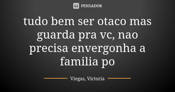 tudo bem ser otaco mas guarda pra vc, nao precisa envergonha a familia po... Frase de Viegas, Victoria.