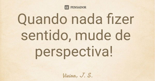 Quando nada fizer sentido, mude de perspectiva!... Frase de Vieira, J. S..