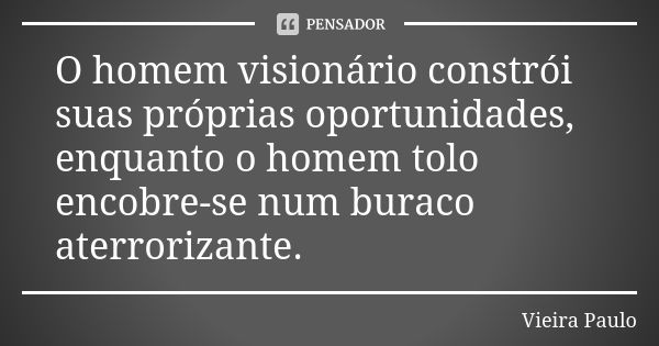 O homem visionário constrói suas próprias oportunidades, enquanto o homem tolo encobre-se num buraco aterrorizante.... Frase de Vieira Paulo.