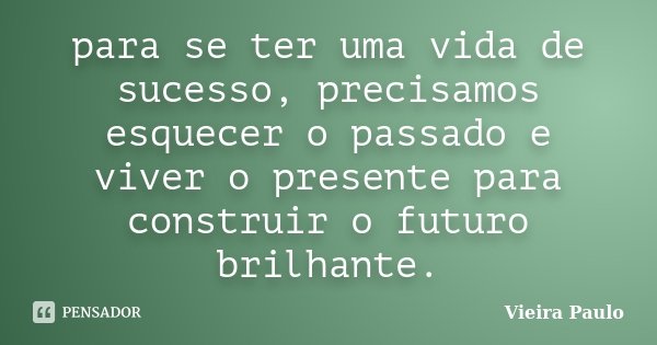 para se ter uma vida de sucesso, precisamos esquecer o passado e viver o presente para construir o futuro brilhante.... Frase de Vieira Paulo.