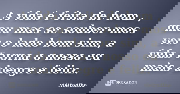 A vida é feita de bom , mau mas se souber-mos ver o lado bom sim, a vida torna o nosso eu mais alegre e feliz.... Frase de vieiradina.