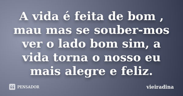 A vida é feita de bom , mau mas se souber-mos ver o lado bom sim, a vida torna o nosso eu mais alegre e feliz.... Frase de vieiradina.