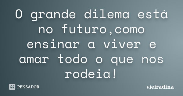 O grande dilema está no futuro,como ensinar a viver e amar todo o que nos rodeia!... Frase de vieiradina.