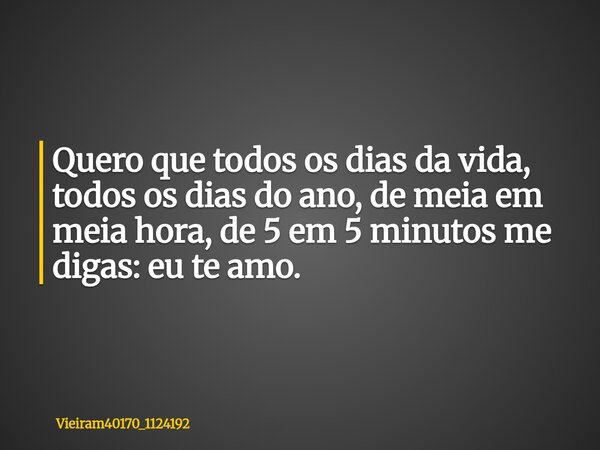 ⁠Quero que todos os dias da vida, todos os dias do ano, de meia em meia hora, de 5 em 5 minutos me digas: eu te amo.... Frase de vieiram40170_1124192.