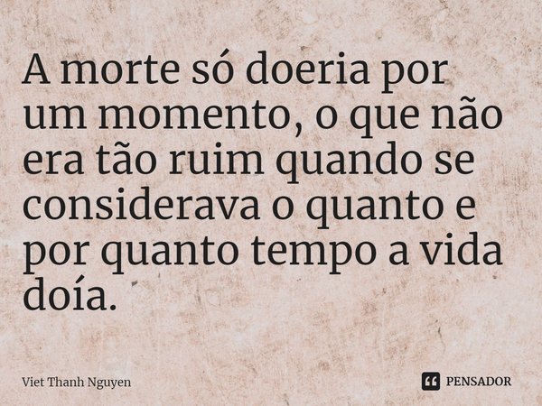 ⁠A morte só doeria por um momento, o que não era tão ruim quando se considerava o quanto e por quanto tempo a vida doía.... Frase de Viet Thanh Nguyen.